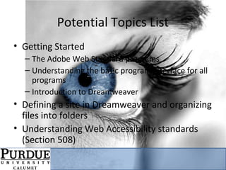 Potential Topics List
• Getting Started
– The Adobe Web Standard programs
– Understanding the basic program interface for all
programs
– Introduction to Dreamweaver
• Defining a site in Dreamweaver and organizing
files into folders
• Understanding Web Accessibility standards
(Section 508)
 