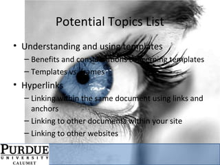 Potential Topics List
• Understanding and using templates
– Benefits and considerations concerning templates
– Templates vs. frames
• Hyperlinks
– Linking within the same document using links and
anchors
– Linking to other documents within your site
– Linking to other websites
 