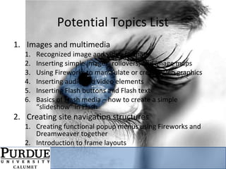 Potential Topics List
1. Images and multimedia
1. Recognized image and video formats
2. Inserting simple images, rollovers, and image maps
3. Using Fireworks to manipulate or create Web graphics
4. Inserting audio and video elements
5. Inserting Flash buttons and Flash text
6. Basics of Flash media – how to create a simple
“slideshow” in Flash
2. Creating site navigation structures
1. Creating functional popup menus using Fireworks and
Dreamweaver together
2. Introduction to frame layouts
 