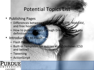 Potential Topics List
• Publishing Pages
– Differences between and issues with FTP, WebDAV,
and free hosting sites
– How to publish pages through Dreamweaver’s site
definition interface
• Introduction to Flash
– Flash Principles
– Built-in Templates for quizzes and slideshows (CS3
and below)
– Tweening
– ActionScript
 