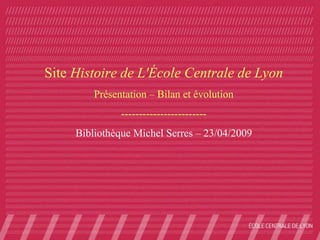 Site Histoire de L'École Centrale de Lyon
         Présentation – Bilan et évolution
               ------------------------
     Bibliothèque Michel Serres – 23/04/2009
 