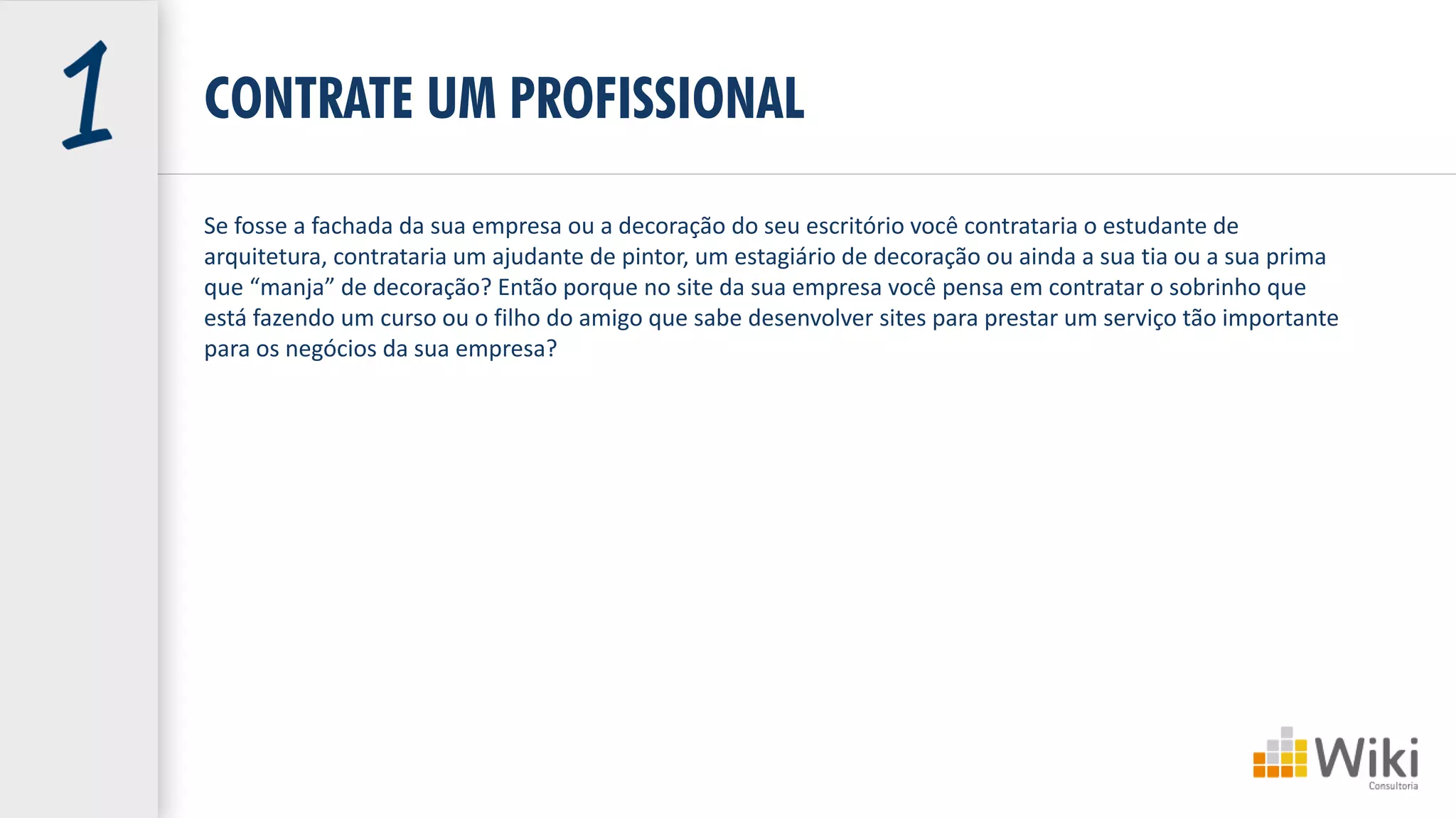CONTRATE UM PROFISSIONAL
Se fosse a fachada da sua empresa ou a decoração do seu escritório você contrataria o estudante de
arquitetura, contrataria um ajudante de pintor, um estagiário de decoração ou ainda a sua tia ou a sua prima
que “manja” de decoração? Então porque no site da sua empresa você pensa em contratar o sobrinho que
está fazendo um curso ou o filho do amigo que sabe desenvolver sites para prestar um serviço tão importante
para os negócios da sua empresa?
 