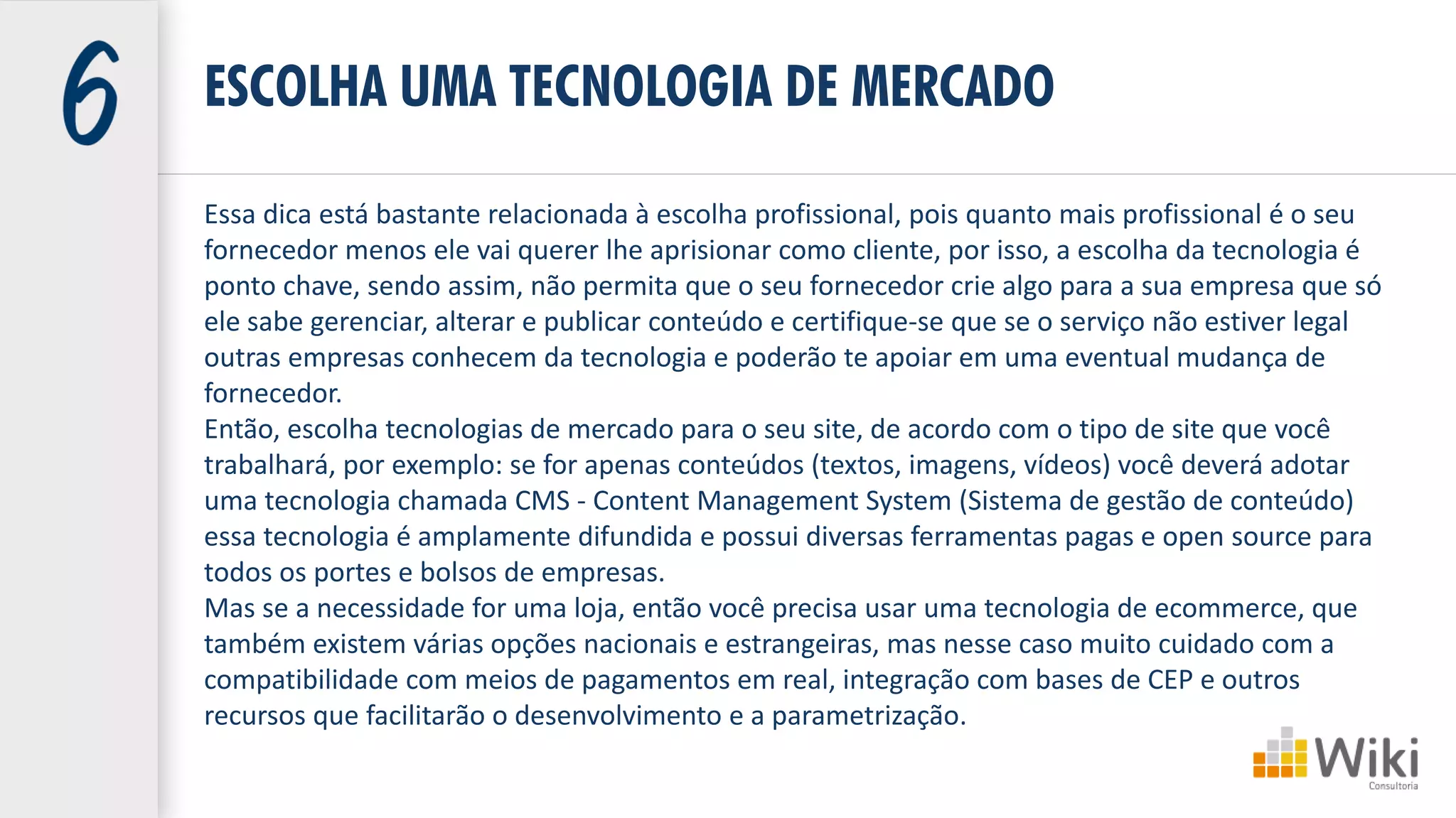 Essa dica está bastante relacionada à escolha profissional, pois quanto mais profissional é o seu
fornecedor menos ele vai querer lhe aprisionar como cliente, por isso, a escolha da tecnologia é
ponto chave, sendo assim, não permita que o seu fornecedor crie algo para a sua empresa que só
ele sabe gerenciar, alterar e publicar conteúdo e certifique-se que se o serviço não estiver legal
outras empresas conhecem da tecnologia e poderão te apoiar em uma eventual mudança de
fornecedor.
Então, escolha tecnologias de mercado para o seu site, de acordo com o tipo de site que você
trabalhará, por exemplo: se for apenas conteúdos (textos, imagens, vídeos) você deverá adotar
uma tecnologia chamada CMS - Content Management System (Sistema de gestão de conteúdo)
essa tecnologia é amplamente difundida e possui diversas ferramentas pagas e open source para
todos os portes e bolsos de empresas.
Mas se a necessidade for uma loja, então você precisa usar uma tecnologia de ecommerce, que
também existem várias opções nacionais e estrangeiras, mas nesse caso muito cuidado com a
compatibilidade com meios de pagamentos em real, integração com bases de CEP e outros
recursos que facilitarão o desenvolvimento e a parametrização.
ESCOLHA UMA TECNOLOGIA DE MERCADO
 