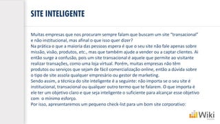 SITE INTELIGENTE
Muitas empresas que nos procuram sempre falam que buscam um site “transacional”
e não institucional, mas afinal o que isso quer dizer?
Na prática o que a maioria das pessoas espera é que o seu site não fale apenas sobre
missão, visão, produtos, etc., mas que também ajude a vender ou a captar clientes. Ai
então surge a confusão, pois um site transacional é aquele que permite ao visitante
realizar transações, como uma loja virtual. Porém, muitas empresas não têm
produtos ou serviços que sejam de fácil comercialização online, então a dúvida sobre
o tipo de site assola qualquer empresário ou gestor de marketing.
Sendo assim, a técnica do site inteligente é a seguinte: não importa se o seu site é
institucional, transacional ou qualquer outro termo que te falarem. O que importa é
ele ter um objetivo claro e que seja inteligente o suficiente para alcançar esse objetivo
com o mínimo esforço.
Por isso, apresentaremos um pequeno check-list para um bom site corporativo:
 