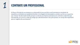 CONTRATE UM PROFISSIONAL
Se fosse a fachada da sua empresa ou a decoração do seu escritório você contrataria o estudante de
arquitetura, contrataria um ajudante de pintor, um estagiário de decoração ou ainda a sua tia ou a sua prima
que “manja” de decoração? Então porque no site da sua empresa você pensa em contratar o sobrinho que
está fazendo um curso ou o filho do amigo que sabe desenvolver sites para prestar um serviço tão importante
para os negócios da sua empresa?
 