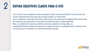 DEFINA OBJETIVOS CLAROS PARA O SITE
Se o site tem como objetivo vender produtos, então você deverá definir uma estrutura de
venda e atendimento para que ele consiga cumprir as metas dele.
Já se o objetivo é a geração de leads, então, pense um processo de engajamento desse lead
de modo que ele preencha o formulário de modo simples e descomplicado.
Mas se o objetivo for apenas audiência (visitas), cadastro no blog, likes, ou
compartilhamentos então você deverá ser capaz de medir a evolução desses números mês
a mês para que o trabalho e o investimento faça sentido.
 