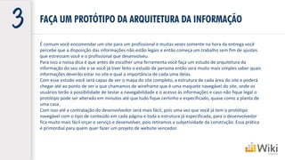 É comum você encomendar um site para um profissional e muitas vezes somente na hora da entrega você
percebe que a disposição das informações não estão legais e então começa um trabalho sem fim de ajustes
que estressam você e o profissional que desenvolveu.
Para isso a nossa dica é que antes de escolher uma ferramenta você faça um estudo de arquitetura da
informação do seu site e se você já tiver feito o estudo de persona então será muito mais simples saber quais
informações deverão estar no site e qual a importância de cada uma delas.
Com esse estudo você será capaz de ver o mapa do site completo, a estrutura de cada área do site e poderá
chegar até ao ponto de ver o que chamamos de wireframe que é uma maquete navegável do site, onde os
usuários terão a possibilidade de testar a navegabilidade e o acesso às informações e caso não fique legal o
protótipo pode ser alterado em minutos até que tudo fique certinho e especificado, quase como a planta de
uma casa.
Com isso até a contratação do desenvolvedor será mais fácil, pois uma vez que você já tem o protótipo
navegável com o tipo de conteúdo em cada página e toda a estrutura já especificada, para o desenvolvedor
fica muito mais fácil orçar o serviço e desenvolver, pois retiramos a subjetividade da construção. Essa prática
é primordial para quem quer fazer um projeto de website vencedor.
FAÇA UM PROTÓTIPO DA ARQUITETURA DA INFORMAÇÃO
 