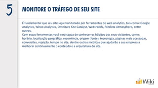 É fundamental que seu site seja monitorado por ferramentas de web analytics, tais como: Google
Analytics, Yahoo Analytics, Omniture Site Catalyst, Webtrends, Predicta Atmosphere, entre
outros.
Com essas ferramentas você será capaz de conhecer os hábitos dos seus visitantes, como:
horário, localização geográfica, recorrência, origem (fonte), tecnologia, páginas mais acessadas,
conversões, rejeição, tempo no site, dentre outras métricas que ajudarão a sua empresa a
melhorar continuamente o conteúdo e a arquitetura do site.
MONITORE O TRÁFEGO DE SEU SITE
 