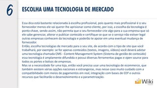 Essa dica está bastante relacionada à escolha profissional, pois quanto mais profissional é o seu
fornecedor menos ele vai querer lhe aprisionar como cliente, por isso, a escolha da tecnologia é
ponto chave, sendo assim, não permita que o seu fornecedor crie algo para a sua empresa que só
ele sabe gerenciar, alterar e publicar conteúdo e certifique-se que se o serviço não estiver legal
outras empresas conhecem da tecnologia e poderão te apoiar em uma eventual mudança de
fornecedor.
Então, escolha tecnologias de mercado para o seu site, de acordo com o tipo de site que você
trabalhará, por exemplo: se for apenas conteúdos (textos, imagens, vídeos) você deverá adotar
uma tecnologia chamada CMS - Content Management System (Sistema de gestão de conteúdo)
essa tecnologia é amplamente difundida e possui diversas ferramentas pagas e open source para
todos os portes e bolsos de empresas.
Mas se a necessidade for uma loja, então você precisa usar uma tecnologia de ecommerce, que
também existem várias opções nacionais e estrangeiras, mas nesse caso muito cuidado com a
compatibilidade com meios de pagamentos em real, integração com bases de CEP e outros
recursos que facilitarão o desenvolvimento e a parametrização.
ESCOLHA UMA TECNOLOGIA DE MERCADO
 