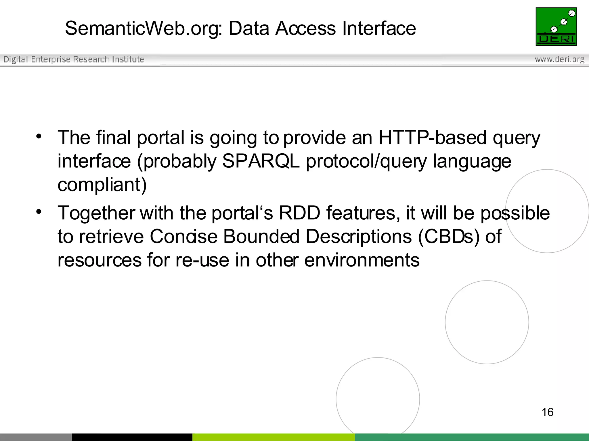 SemanticWeb.org: Data Access Interface The final portal is going to provide an HTTP-based query interface (probably SPARQL protocol/query language compliant) Together with the portal‘s RDD features, it will be possible to retrieve Concise Bounded Descriptions (CBDs) of resources for re-use in other environments 