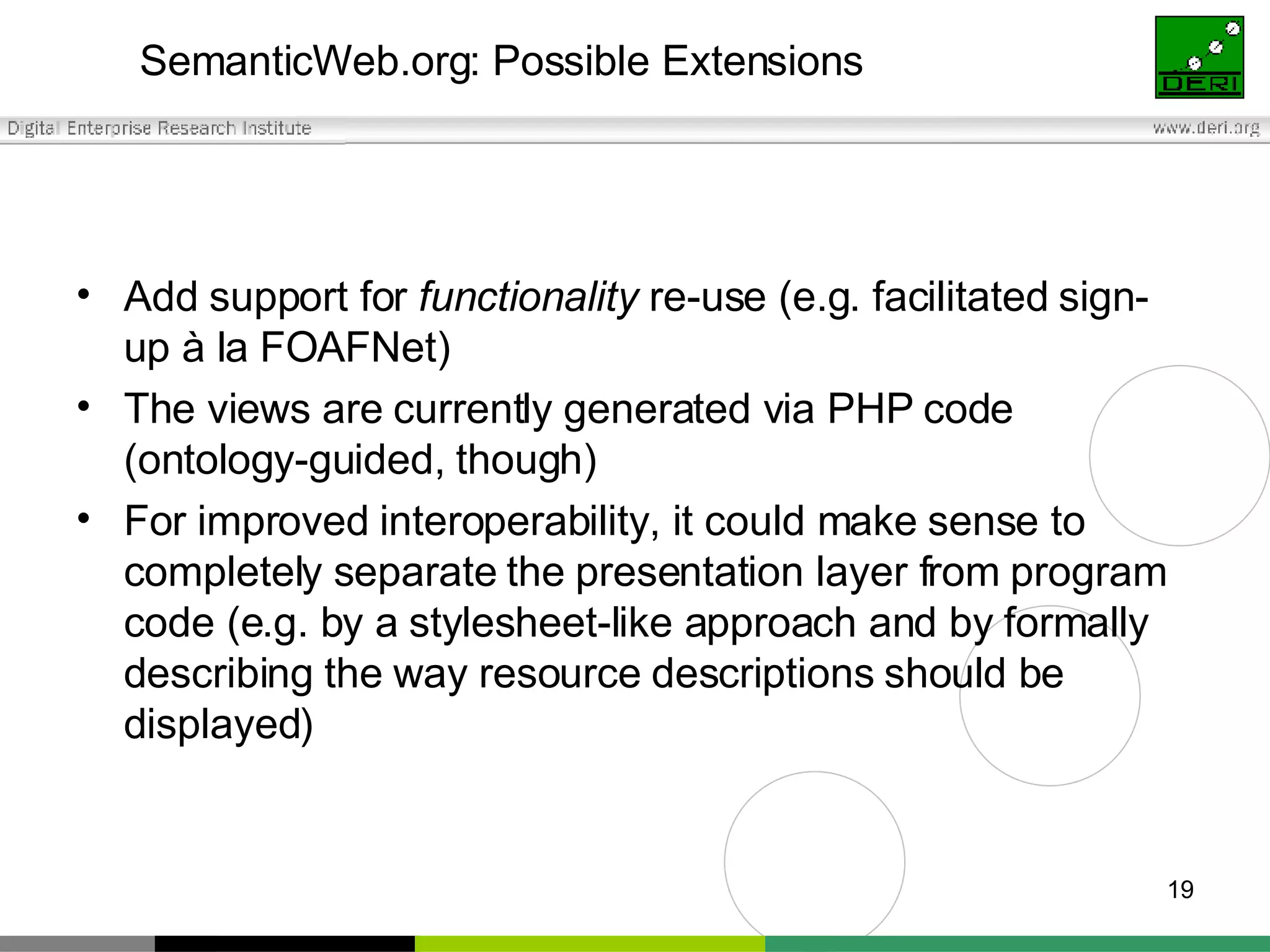 SemanticWeb.org: Possible Extensions Add support for  functionality  re-use (e.g. facilitated sign-up à la FOAFNet) The views are currently generated via PHP code (ontology-guided, though) For improved interoperability, it could make sense to completely separate the presentation layer from program code (e.g. by a stylesheet-like approach and by formally describing the way resource descriptions should be displayed) 