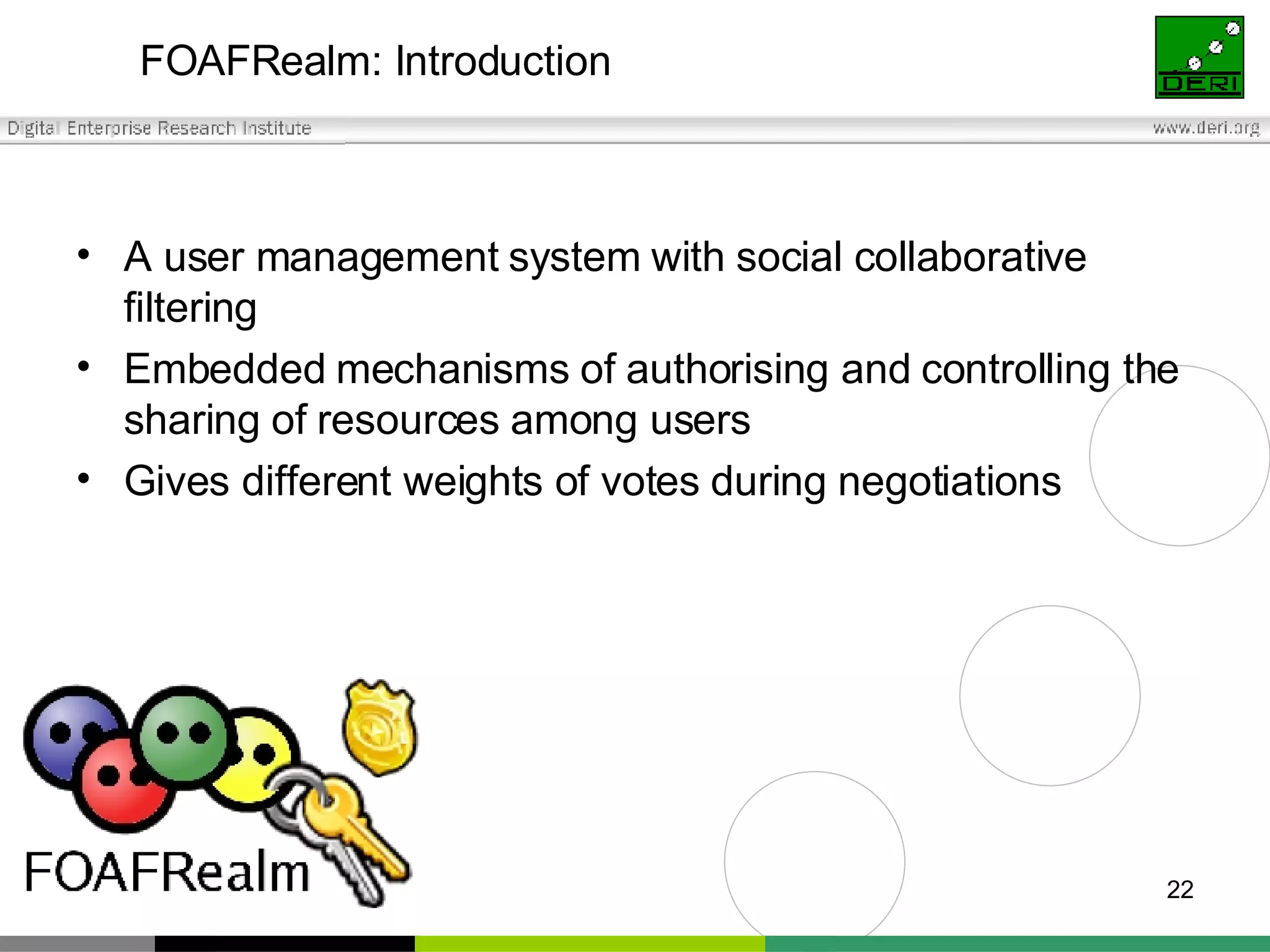 FOAFRealm: Introduction A user management system with social collaborative filtering Embedded mechanisms of authorising and controlling the sharing of resources among users Gives different weights of votes during negotiations 