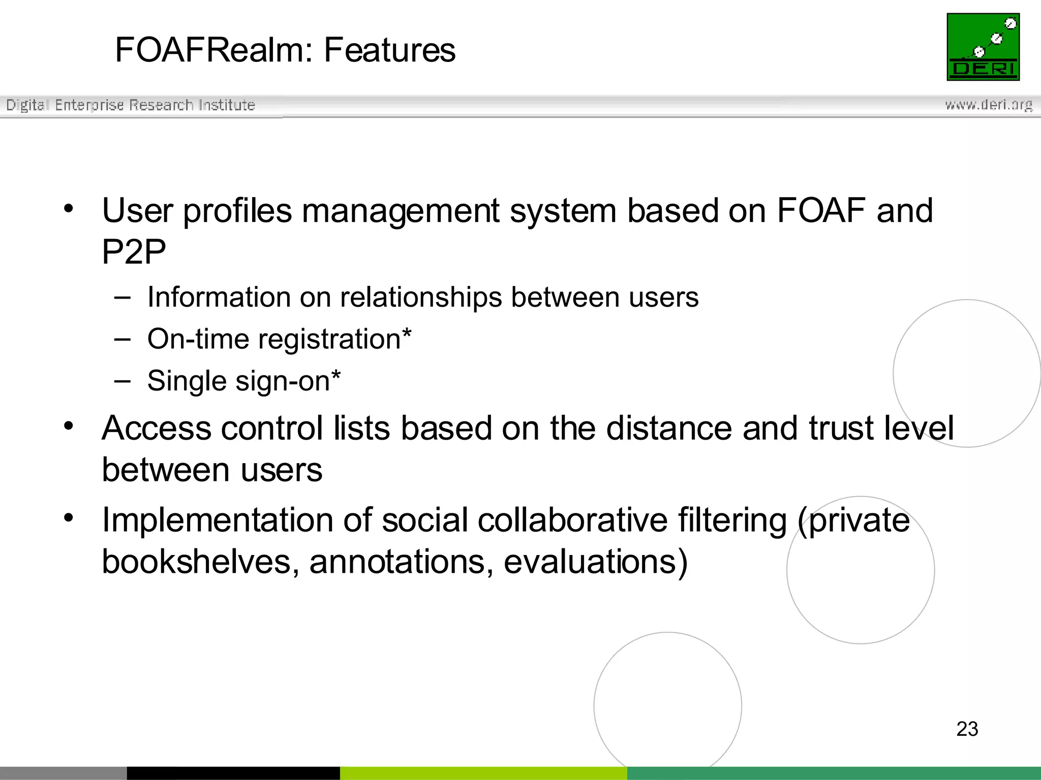 FOAFRealm: Features User profiles management system based on FOAF and P2P Information on relationships between users On-time registration*  Single sign-on* Access control lists based on the distance and trust level between users Implementation of social collaborative filtering (private bookshelves, annotations, evaluations) 