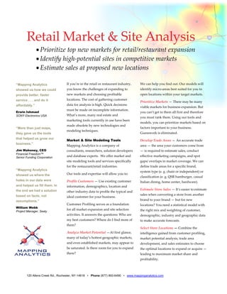 Retail Market & Site Analysis 
               • Prioritize top new markets for retail/restaurant expansion 
               • Identify high‐potential sites in competitive markets 
               • Estimate sales at proposed new locations 
        
“Mapping Analytics               If you’re in the retail or restaurant industry,    We can help you find out. Our models will 
showed us how we could           you know the challenges of expanding to            identify micro‐areas best suited for you to 
provide better, faster           new markets and choosing profitable                open locations within your target markets. 
service . . . and do it          locations. The cost of gathering customer 
                                                                                    Prioritize Markets — There may be many 
affordably.”                     data for analysis is high. Quick decisions 
                                                                                    viable markets for business expansion. But 
                                 must be made on incomplete information. 
Erwin Ishmael                                                                       you can’t get to them all first and therefore 
SONY Electronics USA             What’s more, many real estate and 
                                                                                    you must rank them. Using our tools and 
                                 marketing tools currently in use have been 
                                                                                    models, you can prioritize markets based on 
                                 made obsolete by new technologies and 
“More than just maps,                                                               factors important to your business. 
                                 modeling techniques.  
they gave us the tools                                                              Guesswork is eliminated. 
that helped us grow our
                                 Market & Site Modeling Tools                       Develop Trade Areas — An accurate trade 
business.”
                                 Mapping Analytics is a company of                  area — the area your customers come from 
Jim Mahoney, CEO                 consultants, researchers, solution developers      — is required to estimate sales, conduct 
Financial Freedom™
Senior Funding Corporation       and database experts.  We offer market and         effective marketing campaigns, and spot 
                                 site modeling tools and services specifically      gaps/ overlaps in market coverage. We can 
                                 for the restaurant/retail industries.              define trade areas for a specific brand, 
“Mapping Analytics
                                                                                    system type (e. g. chain or independent) or 
showed us where the              Our tools and expertise will allow you to: 
                                                                                    classification (e. g. QSR hamburger, casual 
holes in our data were           Profile Customers — Use existing customer          Italian dining, home center, hardware). 
and helped us fill them. In      information, demographics, location and 
the end we had a solution                                                           Estimate Store Sales — It’s easier to estimate 
                                 other industry data to profile the typical and 
based on facts, not                                                                 sales when converting a store from another 
                                 ideal customer for your business. 
assumptions.”                                                                       brand to your brand — but for new 
                                 Customer Profiling serves as a foundation          locations? You need a statistical model with 
William Webb
                                 for all market expansion and site selection        the right mix and weighting of customer, 
Project Manager, Sealy
                                 activities. It answers the questions: Who are      demographic, industry and geographic data 
                                 my best customers? Where do I find more of         to make accurate forecasts.  
                                 them?  
                                                                                    Select Store Locations — Combine the 
                                 Analyze Market Potential —At first glance,         intelligence gained from customer profiling, 
                                 many of today’s hottest geographic markets,        market potential analysis, trade area 
                                 and even established markets, may appear to        development, and sales estimates to choose 
                                 be saturated. Is there room for you to expand      the optimal locations to expand or acquire — 
                                 there?                                             leading to maximum market share and 
                                                                                    profitability.  



       120 Allens Creek Rd., Rochester, NY 14618 • Phone (877) 893-6490 • www.mappinganalytics.com
 