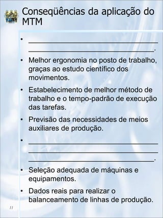 Conseqüências da aplicação do
MTM
• ________________________________
_______________________________.
• Melhor ergonomia no posto de trabalho,
graças ao estudo científico dos
movimentos.
• Estabelecimento de melhor método de
trabalho e o tempo-padrão de execução
das tarefas.
• Previsão das necessidades de meios
auxiliares de produção.
• ________________________________
________________________________
_______________________________.
• Seleção adequada de máquinas e
equipamentos.
• Dados reais para realizar o
balanceamento de linhas de produção.
11
 