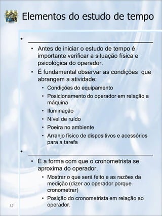 Elementos do estudo de tempo
• _______________________________
• Antes de iniciar o estudo de tempo é
importante verificar a situação física e
psicológica do operador.
• É fundamental observar as condições que
abrangem a atividade:
• Condições do equipamento
• Posicionamento do operador em relação a
máquina
• Iluminação
• Nível de ruído
• Poeira no ambiente
• Arranjo físico de dispositivos e acessórios
para a tarefa
• _______________________________
• É a forma com que o cronometrista se
aproxima do operador.
• Mostrar o que será feito e as razões da
medição (dizer ao operador porque
cronometrar)
• Posição do cronometrista em relação ao
operador.12
 
