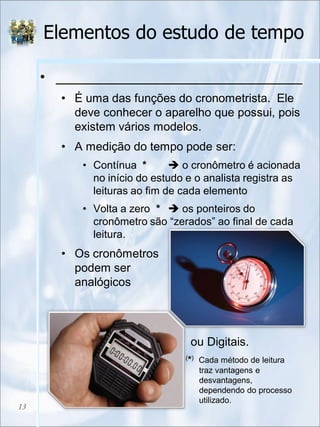 Elementos do estudo de tempo
• _______________________________
• É uma das funções do cronometrista. Ele
deve conhecer o aparelho que possui, pois
existem vários modelos.
• A medição do tempo pode ser:
• Contínua *  o cronômetro é acionada
no início do estudo e o analista registra as
leituras ao fim de cada elemento
• Volta a zero *  os ponteiros do
cronômetro são “zerados” ao final de cada
leitura.
• Os cronômetros
podem ser
analógicos
• ou Digitais.
13
(*) Cada método de leitura
traz vantagens e
desvantagens,
dependendo do processo
utilizado.
 