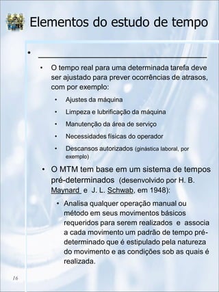 Elementos do estudo de tempo
• _______________________________
• O tempo real para uma determinada tarefa deve
ser ajustado para prever ocorrências de atrasos,
com por exemplo:
• Ajustes da máquina
• Limpeza e lubrificação da máquina
• Manutenção da área de serviço
• Necessidades físicas do operador
• Descansos autorizados (ginástica laboral, por
exemplo)
• O MTM tem base em um sistema de tempos
pré-determinados (desenvolvido por H. B.
Maynard e J. L. Schwab, em 1948):
• Analisa qualquer operação manual ou
método em seus movimentos básicos
requeridos para serem realizados e associa
a cada movimento um padrão de tempo pré-
determinado que é estipulado pela natureza
do movimento e as condições sob as quais é
realizada.
16
 