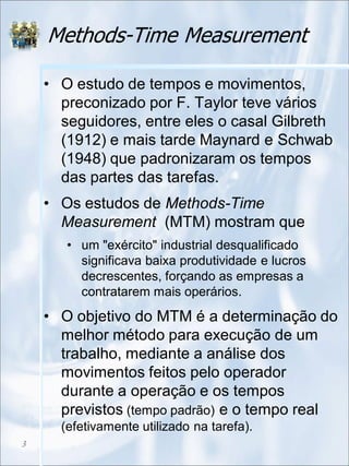 Methods-Time Measurement
• O estudo de tempos e movimentos,
preconizado por F. Taylor teve vários
seguidores, entre eles o casal Gilbreth
(1912) e mais tarde Maynard e Schwab
(1948) que padronizaram os tempos
das partes das tarefas.
• Os estudos de Methods-Time
Measurement (MTM) mostram que
• um "exército" industrial desqualificado
significava baixa produtividade e lucros
decrescentes, forçando as empresas a
contratarem mais operários.
• O objetivo do MTM é a determinação do
melhor método para execução de um
trabalho, mediante a análise dos
movimentos feitos pelo operador
durante a operação e os tempos
previstos (tempo padrão) e o tempo real
(efetivamente utilizado na tarefa).
3
 