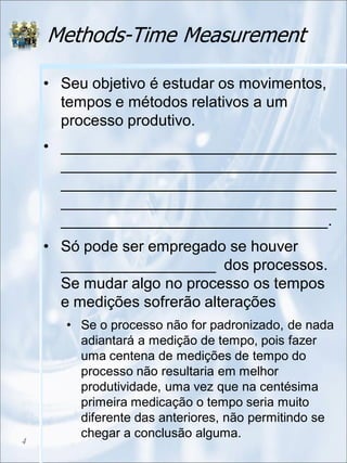 Methods-Time Measurement
• Seu objetivo é estudar os movimentos,
tempos e métodos relativos a um
processo produtivo.
• ________________________________
________________________________
________________________________
________________________________
_______________________________.
• Só pode ser empregado se houver
__________________ dos processos.
Se mudar algo no processo os tempos
e medições sofrerão alterações
• Se o processo não for padronizado, de nada
adiantará a medição de tempo, pois fazer
uma centena de medições de tempo do
processo não resultaria em melhor
produtividade, uma vez que na centésima
primeira medicação o tempo seria muito
diferente das anteriores, não permitindo se
chegar a conclusão alguma.
4
 