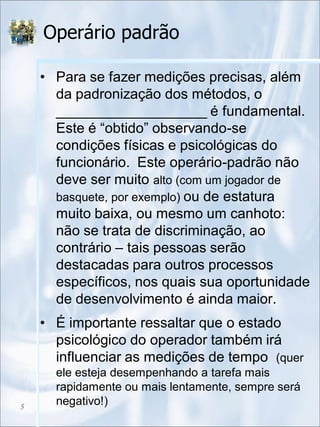 Operário padrão
• Para se fazer medições precisas, além
da padronização dos métodos, o
___________________ é fundamental.
Este é “obtido” observando-se
condições físicas e psicológicas do
funcionário. Este operário-padrão não
deve ser muito alto (com um jogador de
basquete, por exemplo) ou de estatura
muito baixa, ou mesmo um canhoto:
não se trata de discriminação, ao
contrário – tais pessoas serão
destacadas para outros processos
específicos, nos quais sua oportunidade
de desenvolvimento é ainda maior.
• É importante ressaltar que o estado
psicológico do operador também irá
influenciar as medições de tempo (quer
ele esteja desempenhando a tarefa mais
rapidamente ou mais lentamente, sempre será
negativo!)5
 