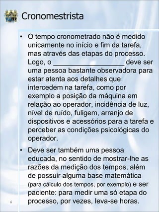 Cronomestrista
• O tempo cronometrado não é medido
unicamente no início e fim da tarefa,
mas através das etapas do processo.
Logo, o __________________ deve ser
uma pessoa bastante observadora para
estar atenta aos detalhes que
intercedem na tarefa, como por
exemplo a posição da máquina em
relação ao operador, incidência de luz,
nível de ruído, fuligem, arranjo de
dispositivos e acessórios para a tarefa e
perceber as condições psicológicas do
operador.
• Deve ser também uma pessoa
educada, no sentido de mostrar-lhe as
razões da medição dos tempos, além
de possuir alguma base matemática
(para cálculo dos tempos, por exemplo) e ser
paciente: para medir uma só etapa do
processo, por vezes, leva-se horas.6
 