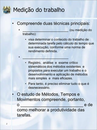 Medição do trabalho
• Compreende duas técnicas principais:
• _______________________ (ou medição do
trabalho):
• visa determinar o conteúdo do trabalho de
determinada tarefa pelo cálculo do tempo que
sua execução, conforme uma norma de
rendimento definida.
• _______________________
• Registro, análise e exame crítico
sistemáticos dos métodos existentes e
propostos para executar um trabalho e o
desenvolvimento e aplicação de métodos
mais simples e mais eficazes.
• Para tanto, é preciso eliminar tudo o que é
desnecessário.
• O estudo de Métodos, Tempos e
Movimentos compreende, portanto,
o __________________________ e de
como melhorar a produtividade das
tarefas.
8
 