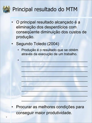 Principal resultado do MTM
• O principal resultado alcançado é a
eliminação dos desperdícios com
conseqüente diminuição dos custos de
produção.
• Segundo Toledo (2004)
• Produção é o resultado que se obtém
através da execução de um trabalho.
• ___________________________________
___________________________________
___________________________________
___________________________________
___________________________________
___________________________________
___________________________________
___________________________________
__________________________________.
• Procurar as melhores condições para
conseguir maior produtividade.
9
 