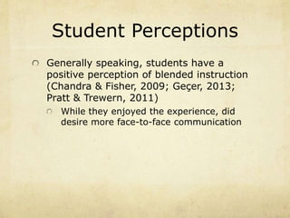 Student Perceptions 
Generally speaking, students have a 
positive perception of blended instruction 
(Chandra & Fisher, 2009; Geçer, 2013; 
Pratt & Trewern, 2011) 
While they enjoyed the experience, did 
desire more face-to-face communication 
 