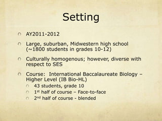 Setting 
AY2011-2012 
Large, suburban, Midwestern high school 
(~1800 students in grades 10-12) 
Culturally homogenous; however, diverse with 
respect to SES 
Course: International Baccalaureate Biology – 
Higher Level (IB Bio-HL) 
43 students, grade 10 
1st half of course – Face-to-face 
2nd half of course - blended 
 