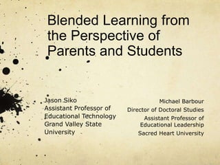 Blended Learning from 
the Perspective of 
Parents and Students 
Jason Siko 
Assistant Professor of 
Educational Technology 
Grand Valley State 
University 
Michael Barbour 
Director of Doctoral Studies 
Assistant Professor of 
Educational Leadership 
Sacred Heart University 
 
