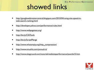 Site Performance Optimization


                 showed links
•   http://googlewebmastercentral.blogspot.com/2010/04/using-site-speed-in-
    web-search-ranking.html

•   http://developer.yahoo.com/performance/rules.html

•   http://www.webpagetest.org/

•   http://bit.ly/CSSTools

•   http://bit.ly/ScriptMerge

•   http://www.whatsmyip.org/http_compression/

•   http://www.smushit.com/ysmush.it/

•   http://www.siteground.com/tutorials/websiteperformance/joomla15.htm
 