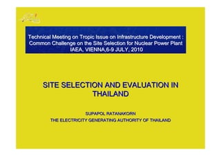 Technical Meeting on Tropic Issue on Infrastructure Development :
Common Challenge on the Site Selection for Nuclear Power Plant
                 IAEA, VIENNA,6-9 JULY, 2010




      SITE SELECTION AND EVALUATION IN
                  THAILAND

                       SUPAPOL RATANAKORN
         THE ELECTRICITY GENERATING AUTHORITY OF THAILAND
 