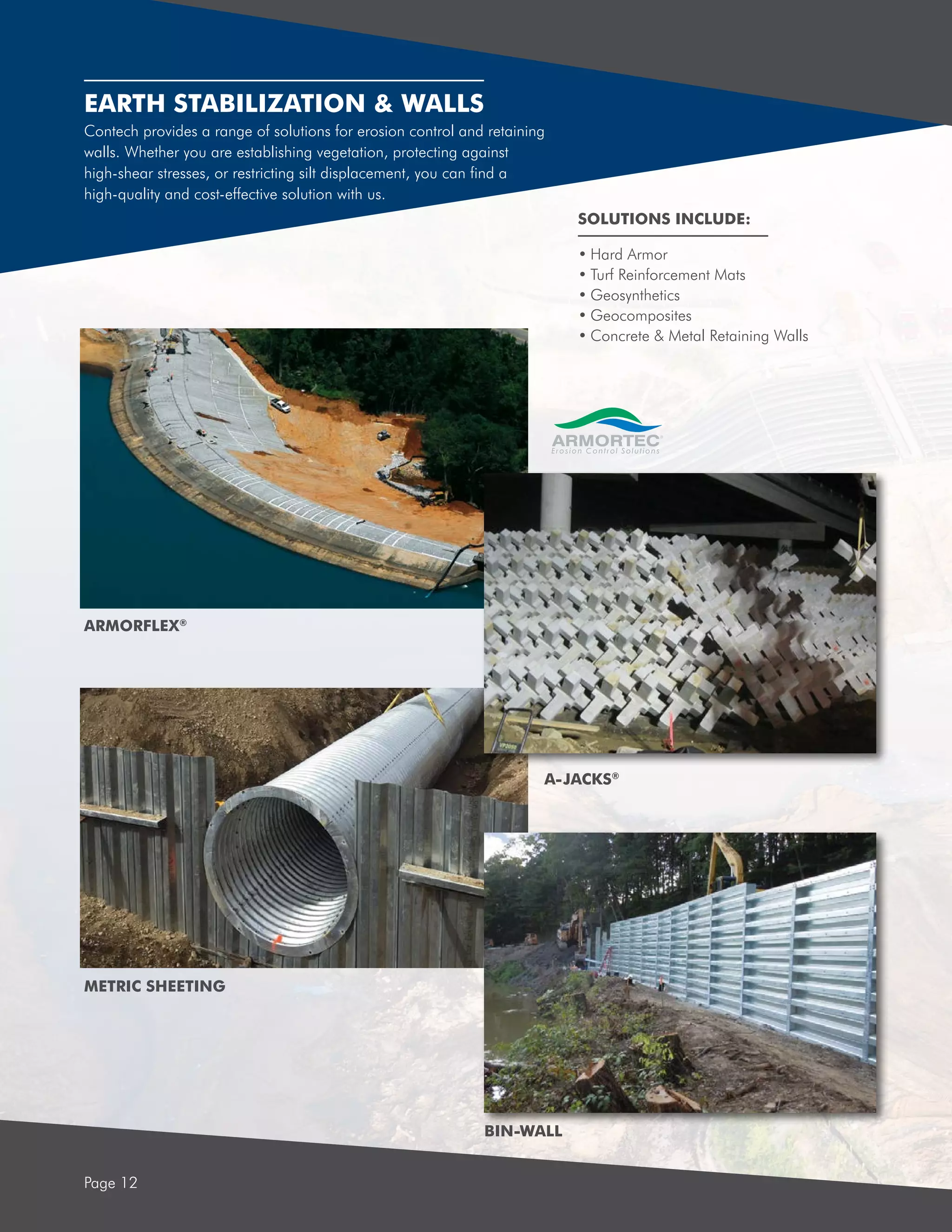 EARTH STABILIZATION & WALLS
Page 12
Contech provides a range of solutions for erosion control and retaining
walls. Whether you are establishing vegetation, protecting against
high-shear stresses, or restricting silt displacement, you can find a
high-quality and cost-effective solution with us.
•	Hard Armor
•	Turf Reinforcement Mats
•	Geosynthetics
•	Geocomposites
•	Concrete & Metal Retaining Walls
SOLUTIONS INCLUDE:
BIN-WALL
METRIC SHEETING
ARMORFLEX®
A-JACKS®
 