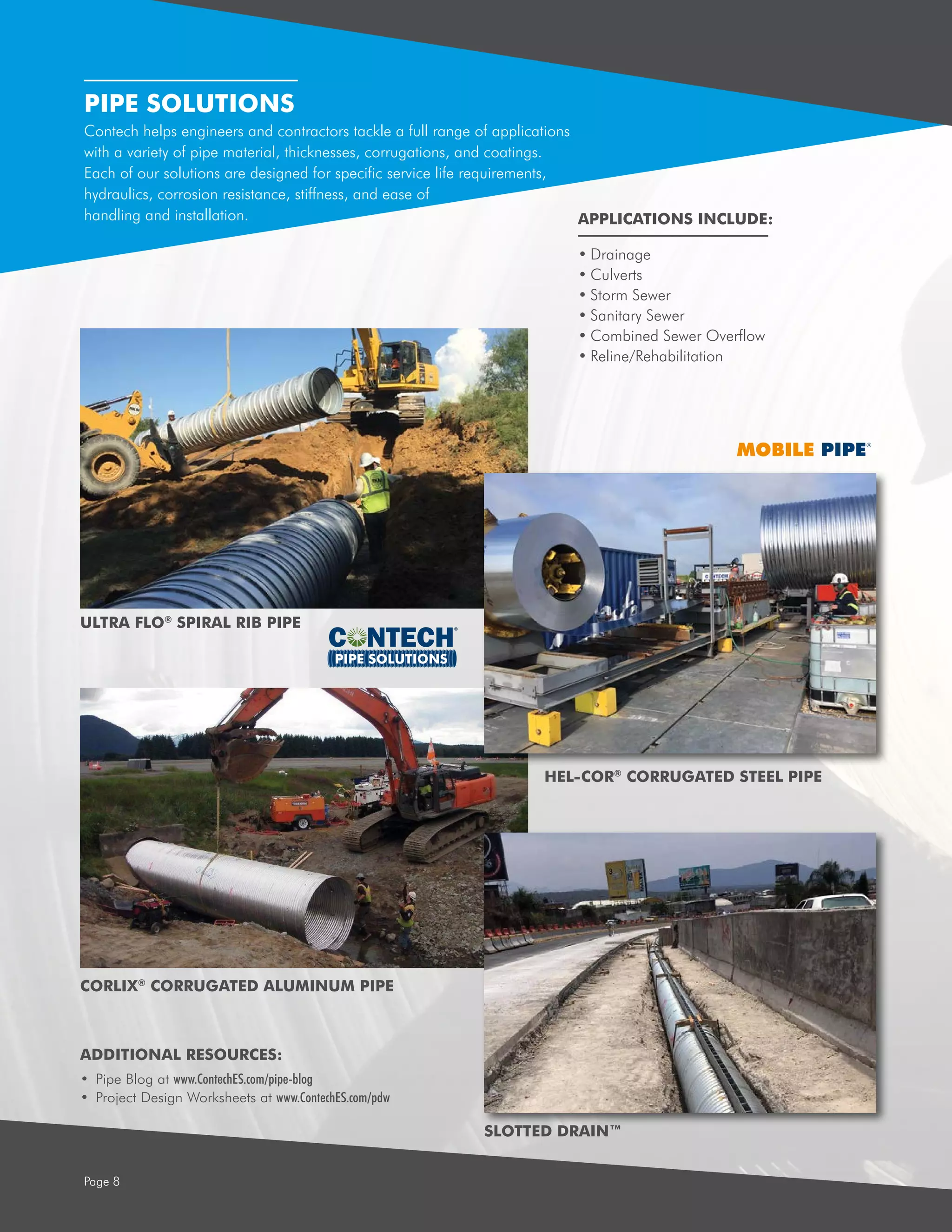PIPE SOLUTIONS
Page 8
PIPE SOLUTIONS
Contech helps engineers and contractors tackle a full range of applications
with a variety of pipe material, thicknesses, corrugations, and coatings.
Each of our solutions are designed for specific service life requirements,
hydraulics, corrosion resistance, stiffness, and ease of
handling and installation.
•	Drainage
•	Culverts
•	Storm Sewer
•	Sanitary Sewer
•	Combined Sewer Overflow
•	Reline/Rehabilitation
APPLICATIONS INCLUDE:
ULTRA FLO®
SPIRAL RIB PIPE
HEL-COR®
CORRUGATED STEEL PIPE
CORLIX®
CORRUGATED ALUMINUM PIPE
SLOTTED DRAIN™
ADDITIONAL RESOURCES:
•	 Pipe Blog at www.ContechES.com/pipe-blog
•	 Project Design Worksheets at www.ContechES.com/pdw
 