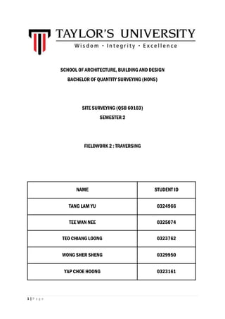 1 | P a g e
SCHOOL OF ARCHITECTURE, BUILDING AND DESIGN
BACHELOR OF QUANTITY SURVEYING (HONS)
SITE SURVEYING (QSB 60103)
SEMESTER 2
FIELDWORK 2 : TRAVERSING
NAME STUDENT ID
TANG LAM YU 0324966
TEE WAN NEE 0325074
TEO CHIANG LOONG 0323762
WONG SHER SHENG 0329950
YAP CHOE HOONG 0323161
 