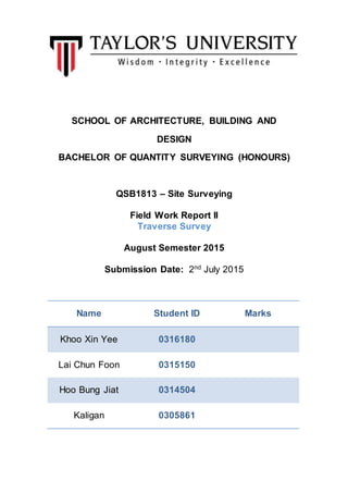 SCHOOL OF ARCHITECTURE, BUILDING AND
DESIGN
BACHELOR OF QUANTITY SURVEYING (HONOURS)
QSB1813 – Site Surveying
Field Work Report II
Traverse Survey
August Semester 2015
Submission Date: 2nd
July 2015
Name Student ID Marks
Khoo Xin Yee 0316180
Lai Chun Foon 0315150
Hoo Bung Jiat 0314504
Kaligan 0305861
 