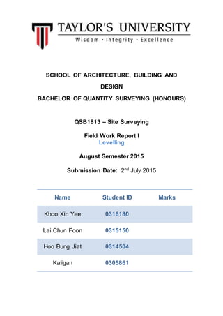 SCHOOL OF ARCHITECTURE, BUILDING AND
DESIGN
BACHELOR OF QUANTITY SURVEYING (HONOURS)
QSB1813 – Site Surveying
Field Work Report I
Levelling
August Semester 2015
Submission Date: 2nd
July 2015
Name Student ID Marks
Khoo Xin Yee 0316180
Lai Chun Foon 0315150
Hoo Bung Jiat 0314504
Kaligan 0305861
 