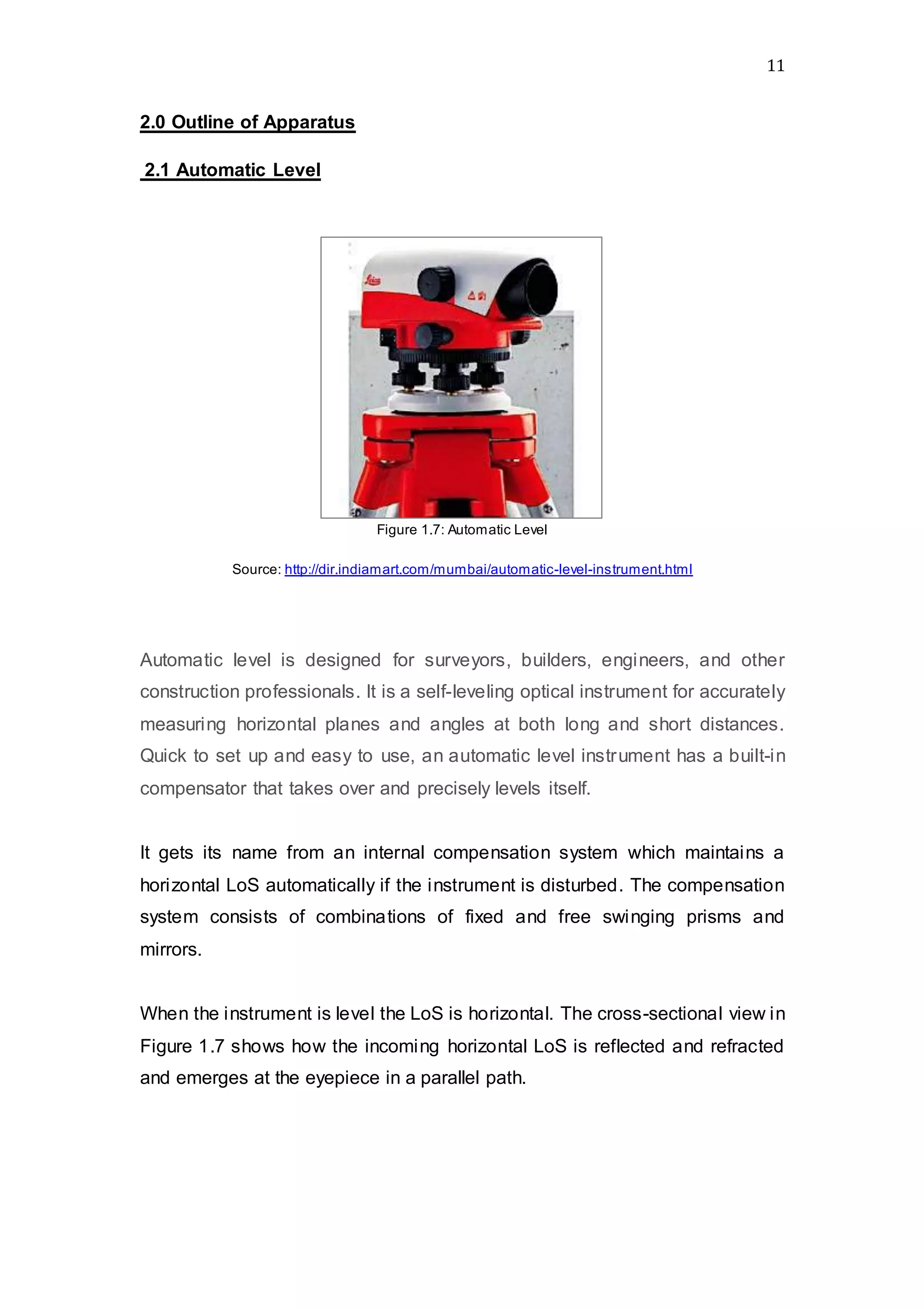 11
2.0 Outline of Apparatus
2.1 Automatic Level
Figure 1.7: Automatic Level
Source: http://dir.indiamart.com/mumbai/automatic-level-instrument.html
Automatic level is designed for surveyors, builders, engineers, and other
construction professionals. It is a self-leveling optical instrument for accurately
measuring horizontal planes and angles at both long and short distances.
Quick to set up and easy to use, an automatic level instrument has a built-in
compensator that takes over and precisely levels itself.
It gets its name from an internal compensation system which maintains a
horizontal LoS automatically if the instrument is disturbed. The compensation
system consists of combinations of fixed and free swinging prisms and
mirrors.
When the instrument is level the LoS is horizontal. The cross-sectional view in
Figure 1.7 shows how the incoming horizontal LoS is reflected and refracted
and emerges at the eyepiece in a parallel path.
 