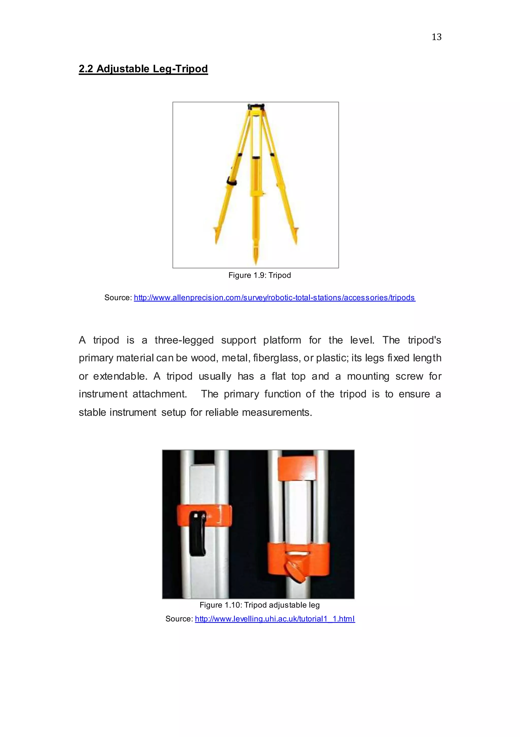 13
2.2 Adjustable Leg-Tripod
Figure 1.9: Tripod
Source: http://www.allenprecision.com/survey/robotic-total-stations/accessories/tripods
A tripod is a three-legged support platform for the level. The tripod's
primary material can be wood, metal, fiberglass, or plastic; its legs fixed length
or extendable. A tripod usually has a flat top and a mounting screw for
instrument attachment.   The primary function of the tripod is to ensure a
stable instrument setup for reliable measurements.
Figure 1.10: Tripod adjustable leg
Source: http://www.levelling.uhi.ac.uk/tutorial1_1.html
 