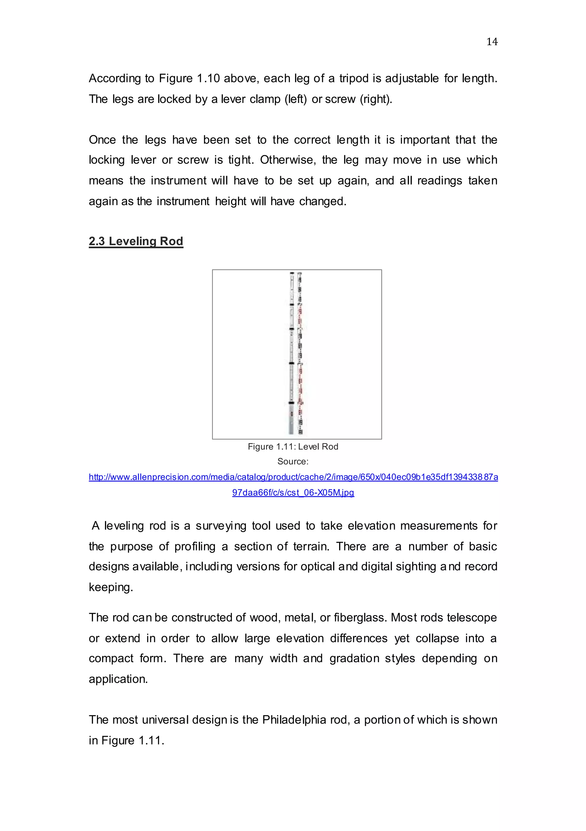 14
According to Figure 1.10 above, each leg of a tripod is adjustable for length.
The legs are locked by a lever clamp (left) or screw (right).
Once the legs have been set to the correct length it is important that the
locking lever or screw is tight. Otherwise, the leg may move in use which
means the instrument will have to be set up again, and all readings taken
again as the instrument height will have changed.
2.3 Leveling Rod
Figure 1.11: Level Rod
Source:
http://www.allenprecision.com/media/catalog/product/cache/2/image/650x/040ec09b1e35df139433887a
97daa66f/c/s/cst_06-X05M.jpg
A leveling rod is a surveying tool used to take elevation measurements for
the purpose of profiling a section of terrain. There are a number of basic
designs available, including versions for optical and digital sighting and record
keeping.
The rod can be constructed of wood, metal, or fiberglass. Most rods telescope
or extend in order to allow large elevation differences yet collapse into a
compact form. There are many width and gradation styles depending on
application.
The most universal design is the Philadelphia rod, a portion of which is shown
in Figure 1.11.
 