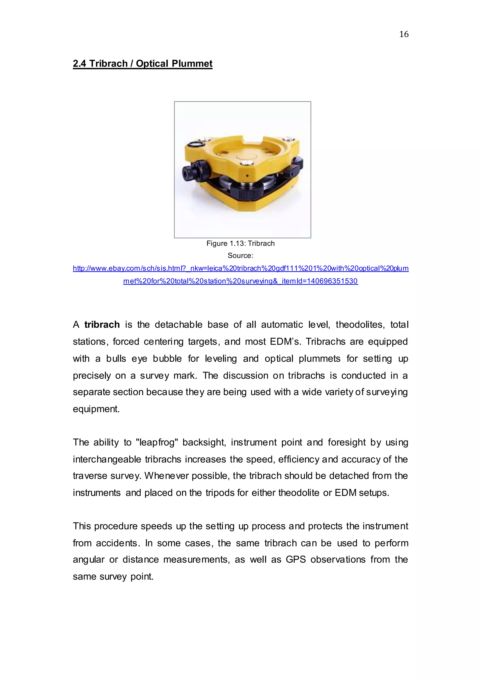 16
2.4 Tribrach / Optical Plummet
Figure 1.13: Tribrach
Source:
http://www.ebay.com/sch/sis.html?_nkw=leica%20tribrach%20gdf111%201%20with%20optical%20plum
met%20for%20total%20station%20surveying&_itemId=140696351530
A tribrach is the detachable base of all automatic level, theodolites, total
stations, forced centering targets, and most EDM’s. Tribrachs are equipped
with a bulls eye bubble for leveling and optical plummets for setting up
precisely on a survey mark. The discussion on tribrachs is conducted in a
separate section because they are being used with a wide variety of surveying
equipment.
The ability to "leapfrog" backsight, instrument point and foresight by using
interchangeable tribrachs increases the speed, efficiency and accuracy of the
traverse survey. Whenever possible, the tribrach should be detached from the
instruments and placed on the tripods for either theodolite or EDM setups.
This procedure speeds up the setting up process and protects the instrument
from accidents. In some cases, the same tribrach can be used to perform
angular or distance measurements, as well as GPS observations from the
same survey point.
 