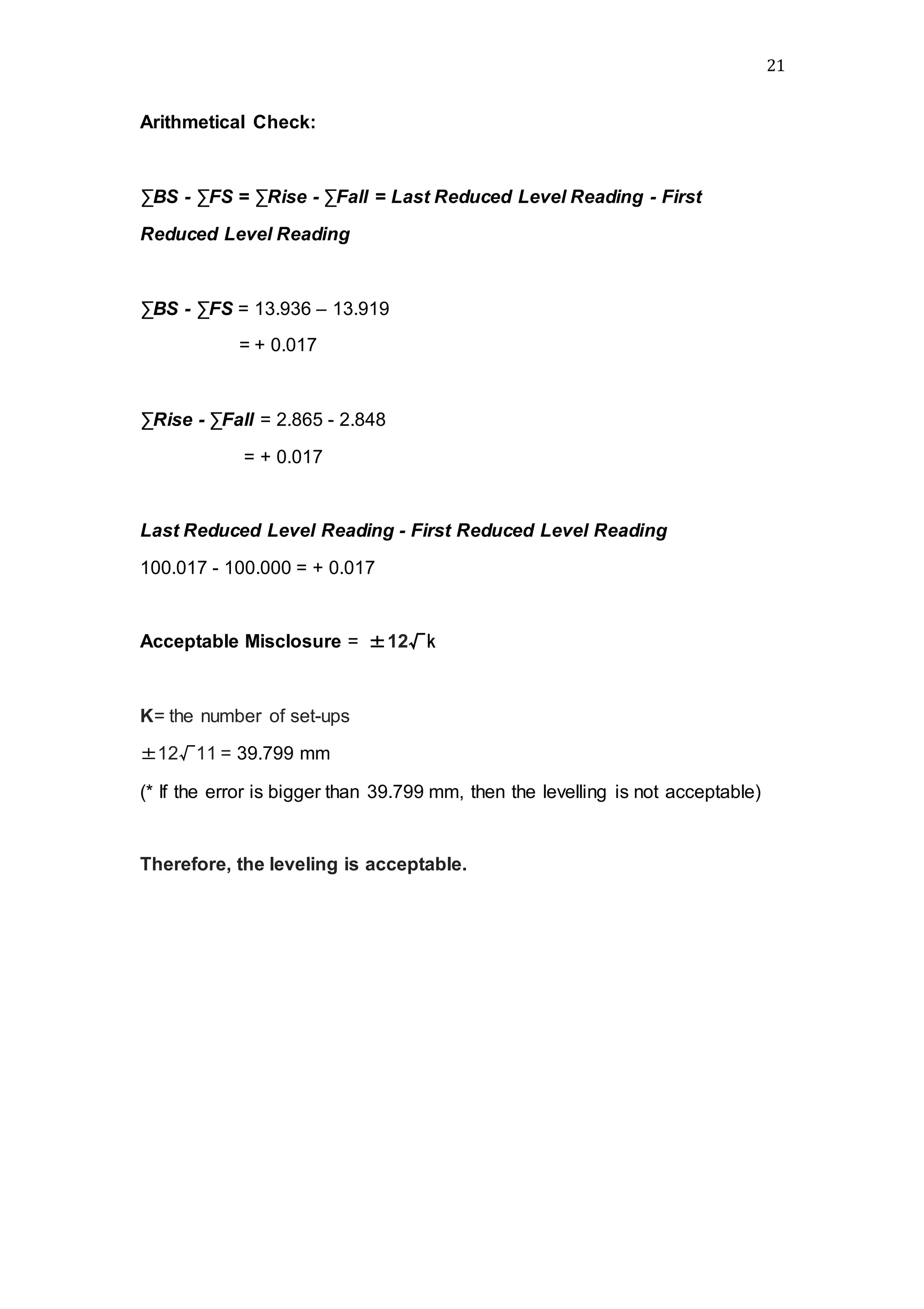 21
Arithmetical Check:
∑BS - ∑FS = ∑Rise - ∑Fall = Last Reduced Level Reading - First
Reduced Level Reading
∑BS - ∑FS = 13.936 – 13.919
= + 0.017
∑Rise - ∑Fall = 2.865 - 2.848
= + 0.017
Last Reduced Level Reading - First Reduced Level Reading
100.017 - 100.000 = + 0.017
Acceptable Misclosure = ±12√k
K= the number of set-ups
±12√11 = 39.799 mm
(* If the error is bigger than 39.799 mm, then the levelling is not acceptable)
Therefore, the leveling is acceptable.
 