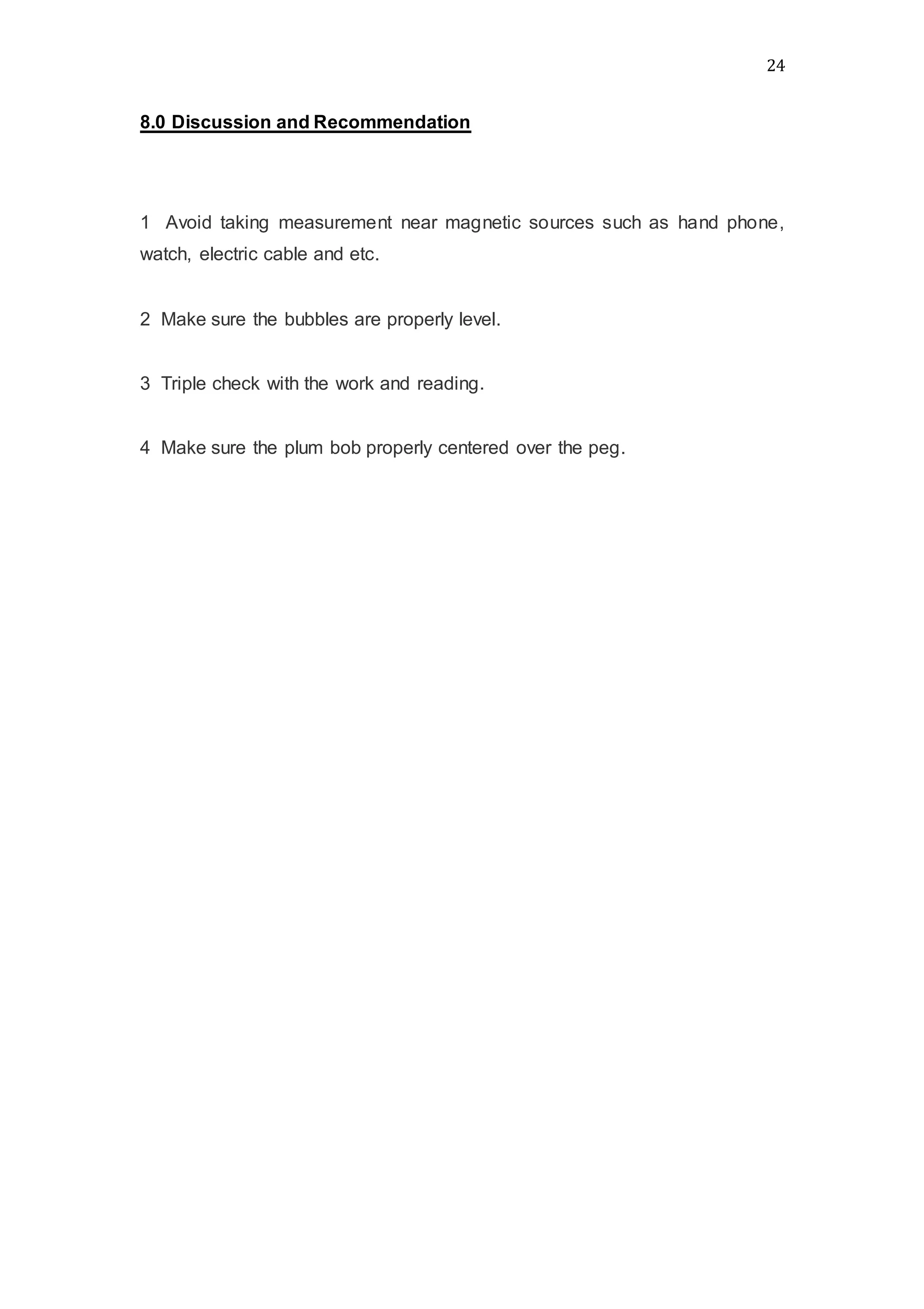 24
8.0 Discussion and Recommendation
1 Avoid taking measurement near magnetic sources such as hand phone,
watch, electric cable and etc.
2 Make sure the bubbles are properly level.
3 Triple check with the work and reading.
4 Make sure the plum bob properly centered over the peg.
 
