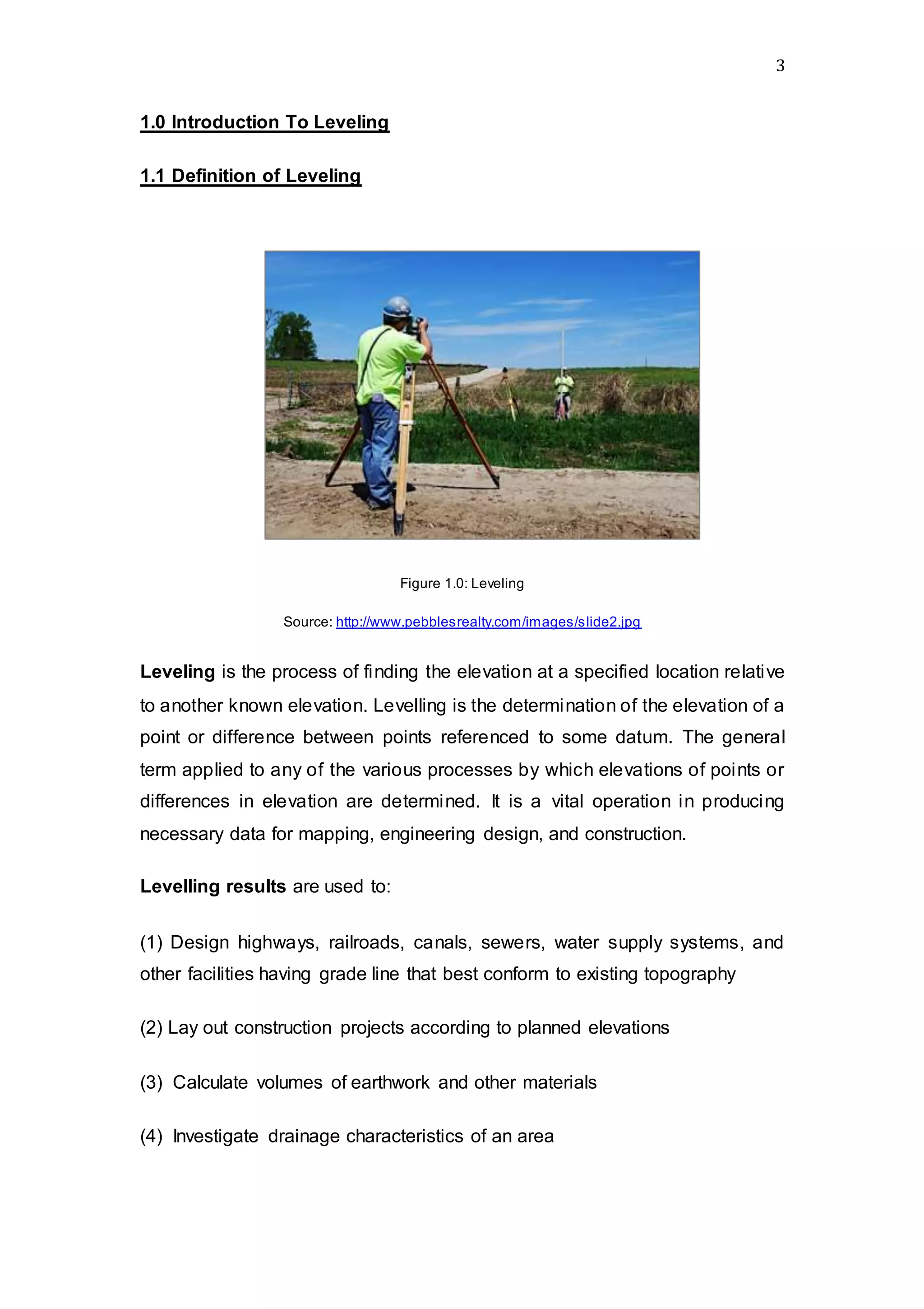 3
1.0 Introduction To Leveling
1.1 Definition of Leveling
Figure 1.0: Leveling
Source: http://www.pebblesrealty.com/images/slide2.jpg
Leveling is the process of finding the elevation at a specified location relative
to another known elevation. Levelling is the determination of the elevation of a
point or difference between points referenced to some datum. The general
term applied to any of the various processes by which elevations of points or
differences in elevation are determined. It is a vital operation in producing
necessary data for mapping, engineering design, and construction.
Levelling results are used to:
(1) Design highways, railroads, canals, sewers, water supply systems, and
other facilities having grade line that best conform to existing topography
(2) Lay out construction projects according to planned elevations
(3) Calculate volumes of earthwork and other materials
(4) Investigate drainage characteristics of an area
 