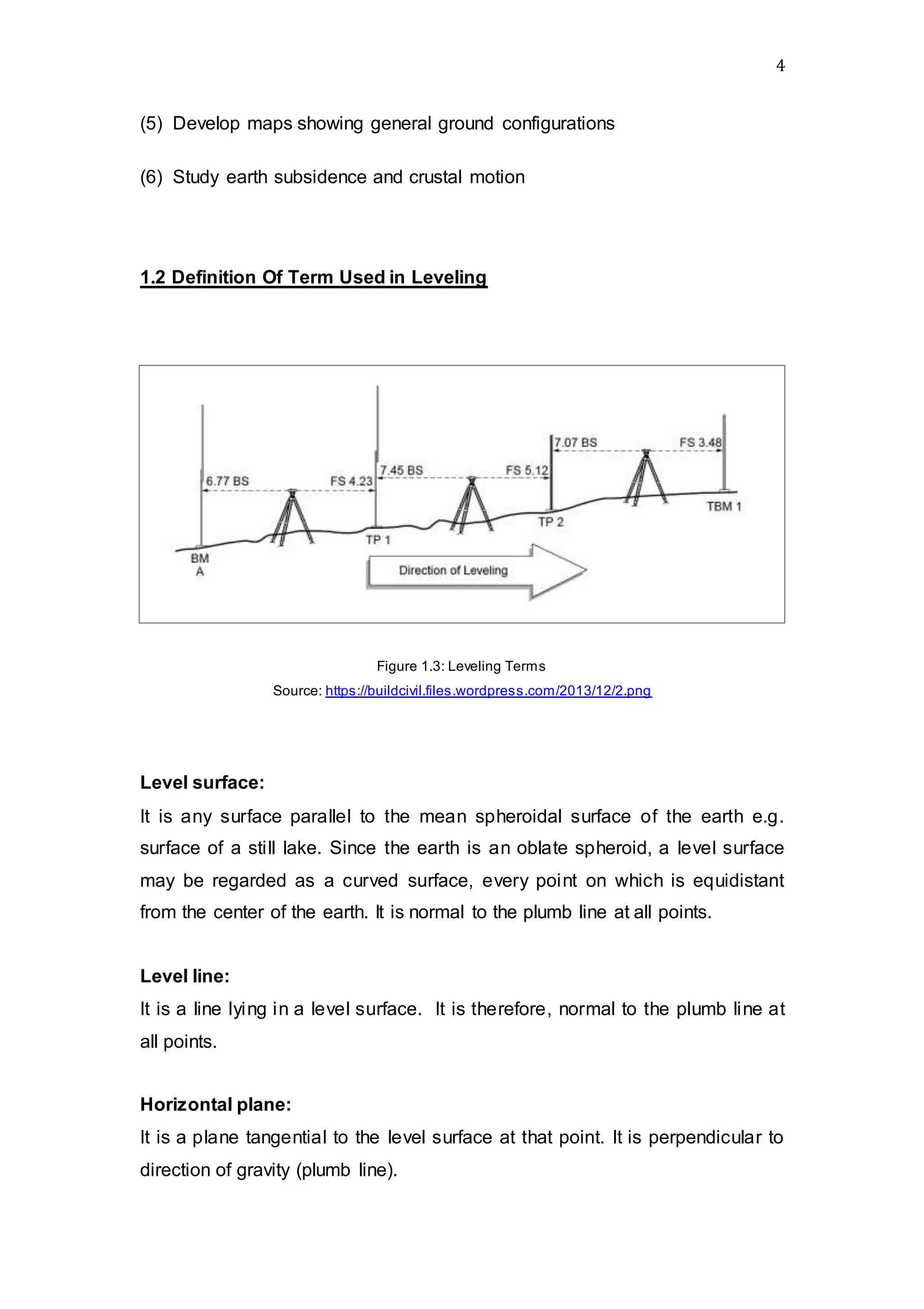 4
(5) Develop maps showing general ground configurations
(6) Study earth subsidence and crustal motion
1.2 Definition Of Term Used in Leveling
Figure 1.3: Leveling Terms
Source: https://buildcivil.files.wordpress.com/2013/12/2.png
Level surface:
It is any surface parallel to the mean spheroidal surface of the earth e.g.
surface of a still lake. Since the earth is an oblate spheroid, a level surface
may be regarded as a curved surface, every point on which is equidistant
from the center of the earth. It is normal to the plumb line at all points.
Level line:
It is a line lying in a level surface. It is therefore, normal to the plumb line at
all points.
Horizontal plane:
It is a plane tangential to the level surface at that point. It is perpendicular to
direction of gravity (plumb line).
 