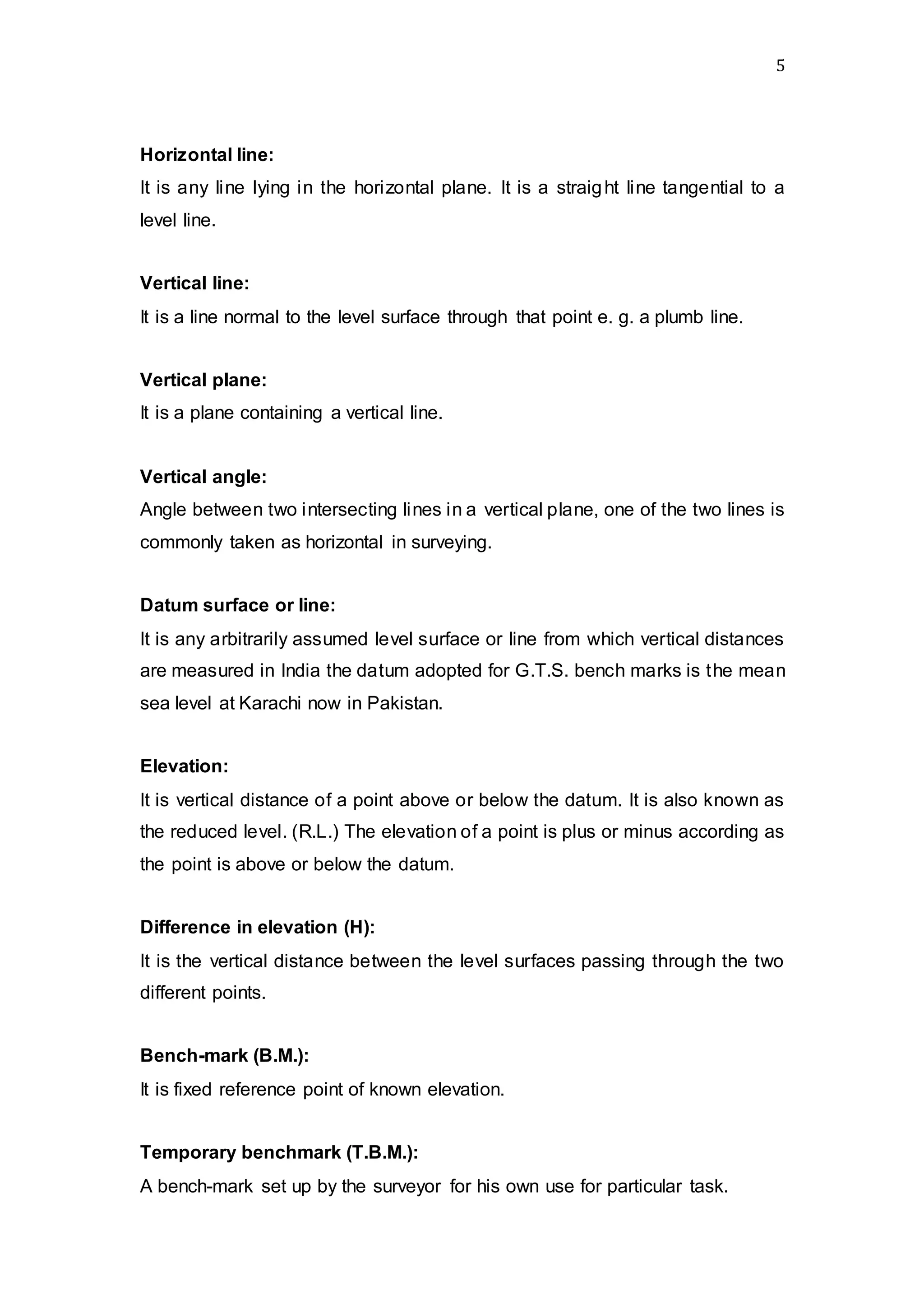 5
Horizontal line:
It is any line lying in the horizontal plane. It is a straight line tangential to a
level line.
Vertical line:
It is a line normal to the level surface through that point e. g. a plumb line.
Vertical plane:
It is a plane containing a vertical line.
Vertical angle:
Angle between two intersecting lines in a vertical plane, one of the two lines is
commonly taken as horizontal in surveying.
Datum surface or line:
It is any arbitrarily assumed level surface or line from which vertical distances
are measured in India the datum adopted for G.T.S. bench marks is the mean
sea level at Karachi now in Pakistan.
Elevation:
It is vertical distance of a point above or below the datum. It is also known as
the reduced level. (R.L.) The elevation of a point is plus or minus according as
the point is above or below the datum.
Difference in elevation (H):
It is the vertical distance between the level surfaces passing through the two
different points.
Bench-mark (B.M.):
It is fixed reference point of known elevation.
Temporary benchmark (T.B.M.):
A bench-mark set up by the surveyor for his own use for particular task.
 