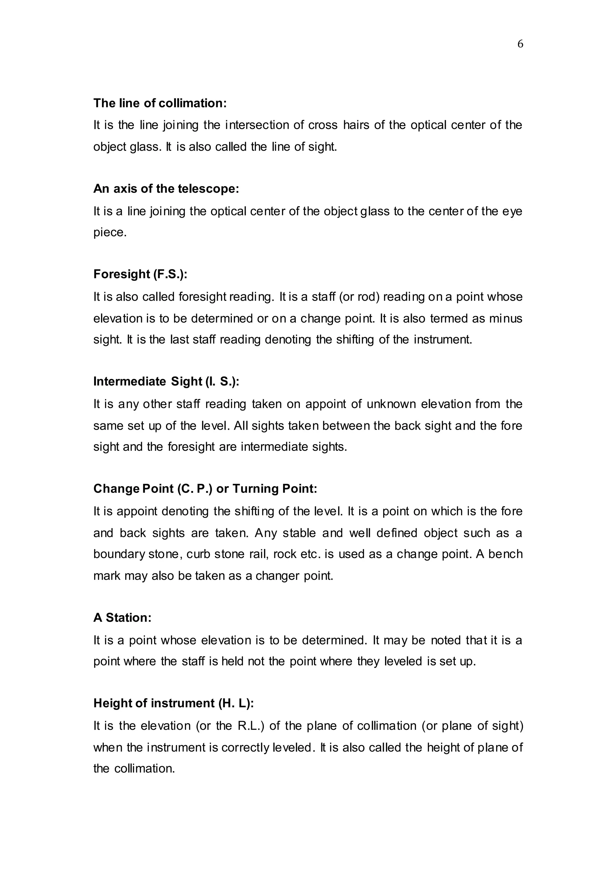 6
The line of collimation:
It is the line joining the intersection of cross hairs of the optical center of the
object glass. It is also called the line of sight.
An axis of the telescope:
It is a line joining the optical center of the object glass to the center of the eye
piece.
Foresight (F.S.):
It is also called foresight reading. It is a staff (or rod) reading on a point whose
elevation is to be determined or on a change point. It is also termed as minus
sight. It is the last staff reading denoting the shifting of the instrument.
Intermediate Sight (I. S.):
It is any other staff reading taken on appoint of unknown elevation from the
same set up of the level. All sights taken between the back sight and the fore
sight and the foresight are intermediate sights.
Change Point (C. P.) or Turning Point:
It is appoint denoting the shifting of the level. It is a point on which is the fore
and back sights are taken. Any stable and well defined object such as a
boundary stone, curb stone rail, rock etc. is used as a change point. A bench
mark may also be taken as a changer point.
A Station:
It is a point whose elevation is to be determined. It may be noted that it is a
point where the staff is held not the point where they leveled is set up.
Height of instrument (H. L):
It is the elevation (or the R.L.) of the plane of collimation (or plane of sight)
when the instrument is correctly leveled. It is also called the height of plane of
the collimation.
 
