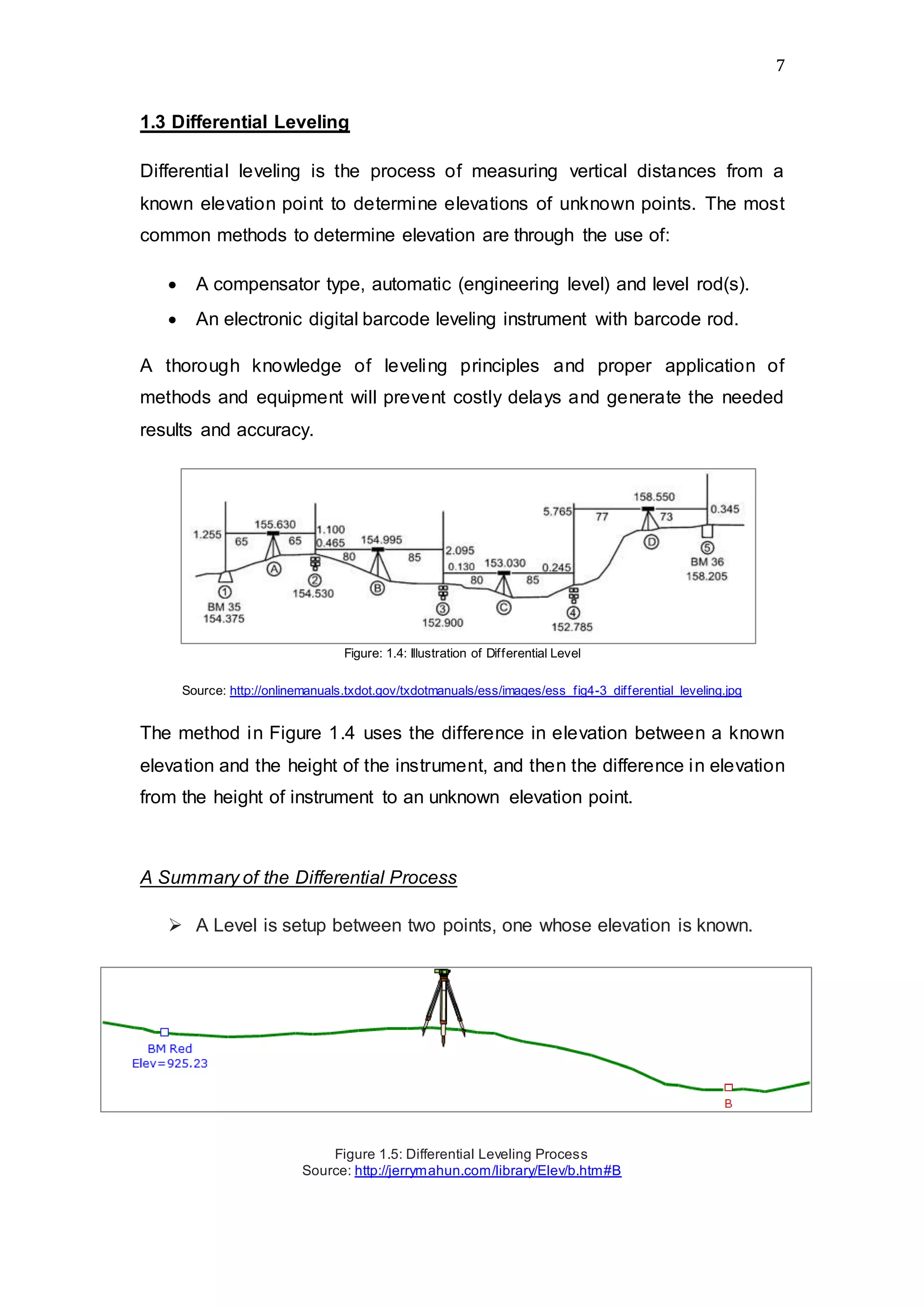 7
1.3 Differential Leveling
Differential leveling is the process of measuring vertical distances from a
known elevation point to determine elevations of unknown points. The most
common methods to determine elevation are through the use of:
 A compensator type, automatic (engineering level) and level rod(s).
 An electronic digital barcode leveling instrument with barcode rod.
A thorough knowledge of leveling principles and proper application of
methods and equipment will prevent costly delays and generate the needed
results and accuracy.
Figure: 1.4: Illustration of Differential Level
Source: http://onlinemanuals.txdot.gov/txdotmanuals/ess/images/ess_fig4-3_differential_leveling.jpg
The method in Figure 1.4 uses the difference in elevation between a known
elevation and the height of the instrument, and then the difference in elevation
from the height of instrument to an unknown elevation point.
A Summary of the Differential Process
 A Level is setup between two points, one whose elevation is known.
Figure 1.5: Differential Leveling Process
Source: http://jerrymahun.com/library/Elev/b.htm#B
 