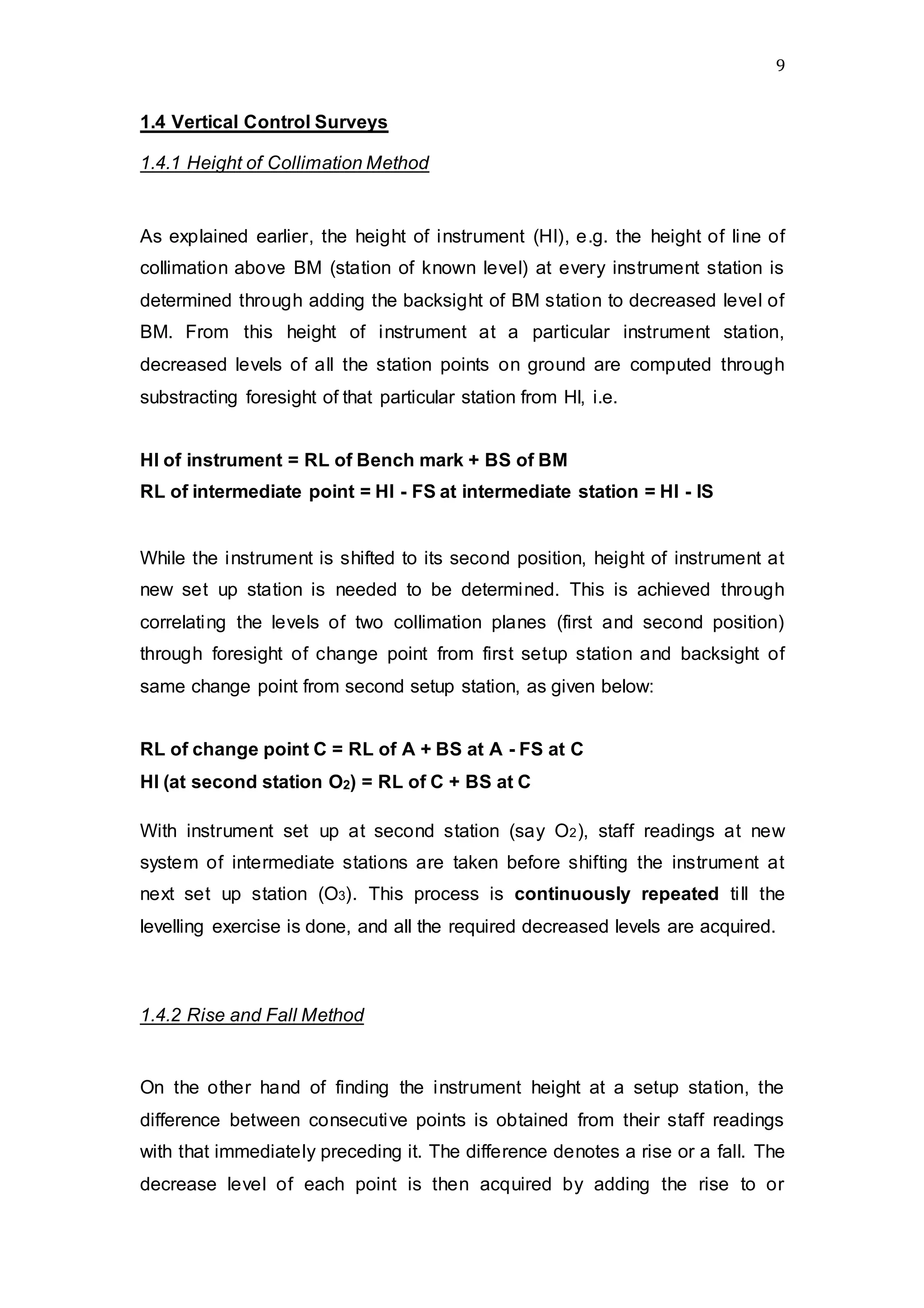 9
1.4 Vertical Control Surveys
1.4.1 Height of Collimation Method
As explained earlier, the height of instrument (HI), e.g. the height of line of
collimation above BM (station of known level) at every instrument station is
determined through adding the backsight of BM station to decreased level of
BM. From this height of instrument at a particular instrument station,
decreased levels of all the station points on ground are computed through
substracting foresight of that particular station from HI, i.e.
HI of instrument = RL of Bench mark + BS of BM
RL of intermediate point = HI - FS at intermediate station = HI - IS
While the instrument is shifted to its second position, height of instrument at
new set up station is needed to be determined. This is achieved through
correlating the levels of two collimation planes (first and second position)
through foresight of change point from first setup station and backsight of
same change point from second setup station, as given below:
RL of change point C = RL of A + BS at A - FS at C
HI (at second station O2) = RL of C + BS at C
With instrument set up at second station (say O2), staff readings at new
system of intermediate stations are taken before shifting the instrument at
next set up station (O3). This process is continuously repeated till the
levelling exercise is done, and all the required decreased levels are acquired.
1.4.2 Rise and Fall Method
On the other hand of finding the instrument height at a setup station, the
difference between consecutive points is obtained from their staff readings
with that immediately preceding it. The difference denotes a rise or a fall. The
decrease level of each point is then acquired by adding the rise to or
 